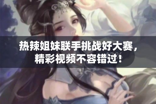 热辣姐妹联手挑战好大赛，精彩视频不容错过！