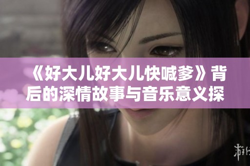 《好大儿好大儿快喊爹》背后的深情故事与音乐意义探讨