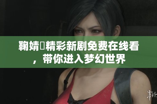 鞠婧祎精彩新剧免费在线看，带你进入梦幻世界