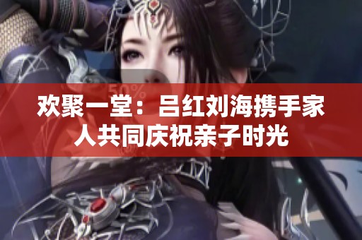 欢聚一堂：吕红刘海携手家人共同庆祝亲子时光