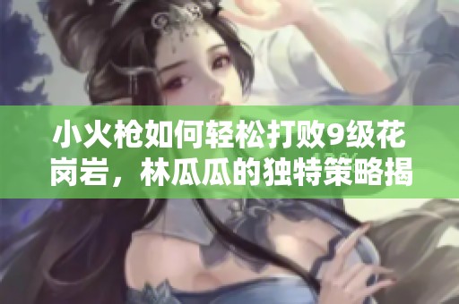 小火枪如何轻松打败9级花岗岩，林瓜瓜的独特策略揭秘