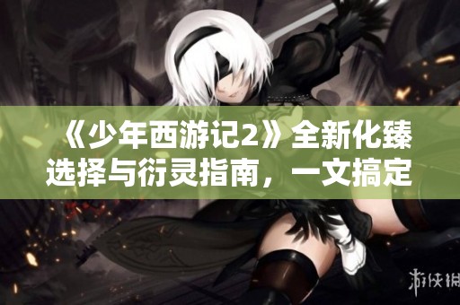 《少年西游记2》全新化臻选择与衍灵指南，一文搞定！