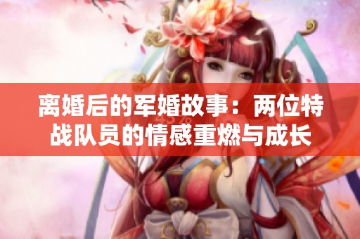 离婚后的军婚故事：两位特战队员的情感重燃与成长