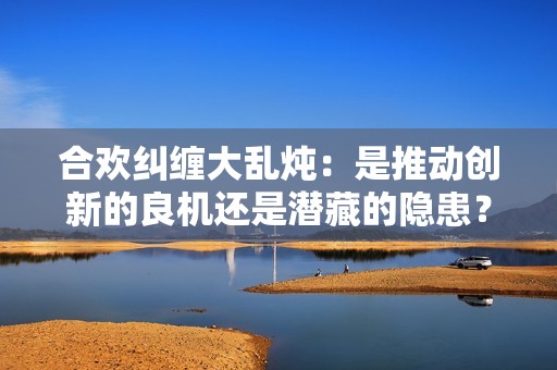 合欢纠缠大乱炖：是推动创新的良机还是潜藏的隐患？