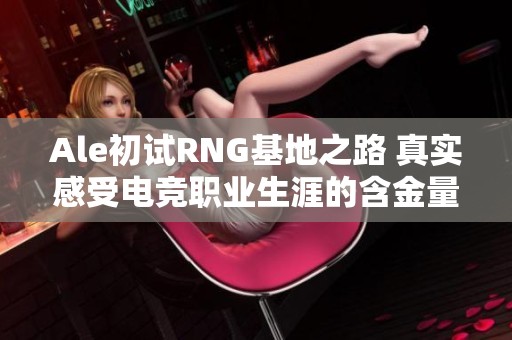 Ale初试RNG基地之路 真实感受电竞职业生涯的含金量
