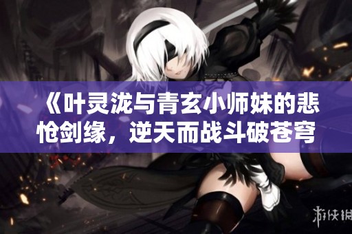 《叶灵泷与青玄小师妹的悲怆剑缘，逆天而战斗破苍穹》