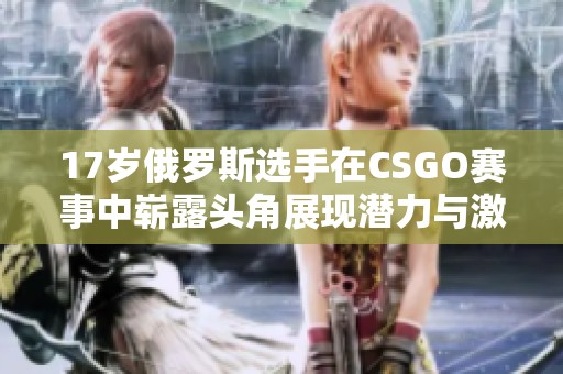 17岁俄罗斯选手在CSGO赛事中崭露头角展现潜力与激情
