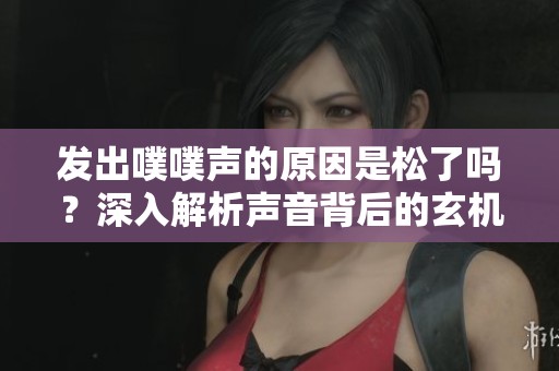 发出噗噗声的原因是松了吗？深入解析声音背后的玄机