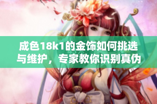 成色18k1的金饰如何挑选与维护，专家教你识别真伪技巧
