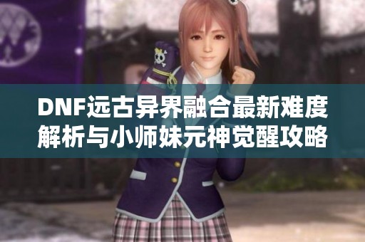 DNF远古异界融合最新难度解析与小师妹元神觉醒攻略分享