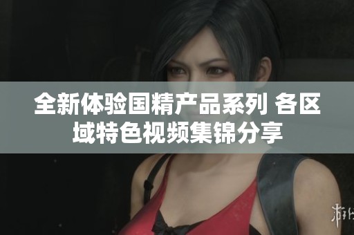 全新体验国精产品系列 各区域特色视频集锦分享