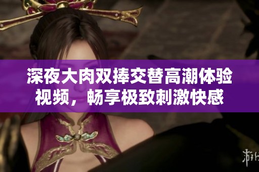 深夜大肉双捧交替高潮体验视频，畅享极致刺激快感