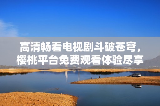 高清畅看电视剧斗破苍穹，樱桃平台免费观看体验尽享