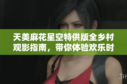 天美麻花星空特供版全乡村观影指南，带你体验欢乐时光