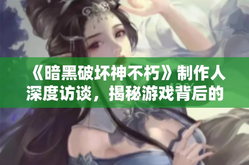 《暗黑破坏神不朽》制作人深度访谈，揭秘游戏背后的故事与创意