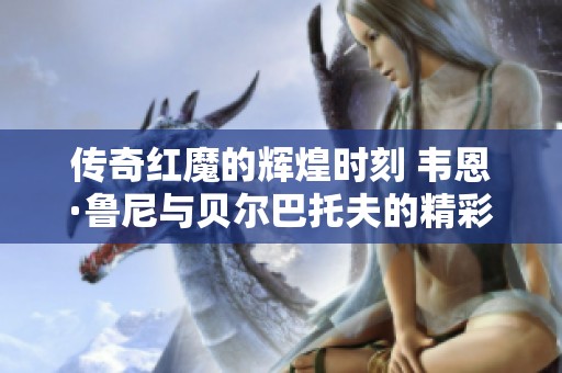 传奇红魔的辉煌时刻 韦恩·鲁尼与贝尔巴托夫的精彩回忆