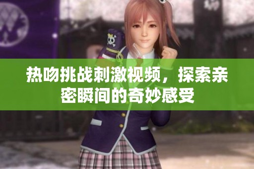 热吻挑战刺激视频，探索亲密瞬间的奇妙感受