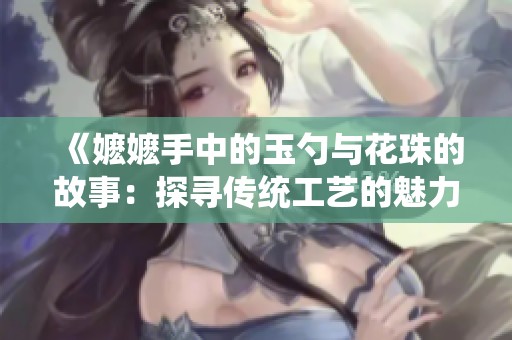 《嬷嬷手中的玉勺与花珠的故事：探寻传统工艺的魅力》