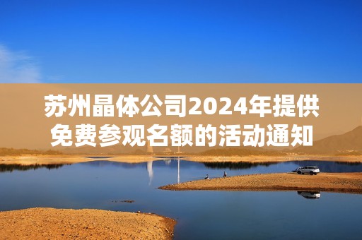 苏州晶体公司2024年提供免费参观名额的活动通知