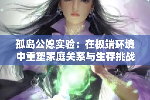 孤岛公媳实验：在极端环境中重塑家庭关系与生存挑战