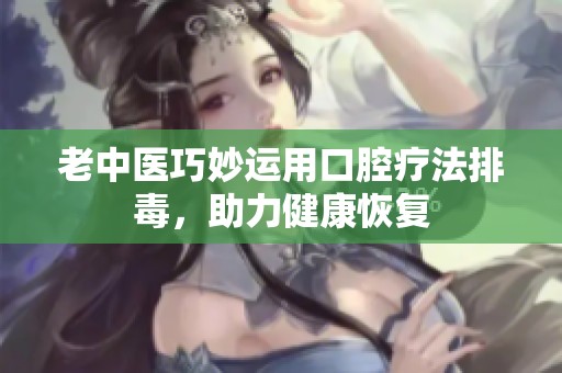老中医巧妙运用口腔疗法排毒，助力健康恢复