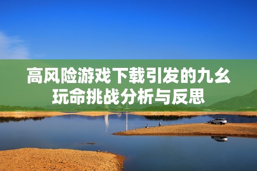 高风险游戏下载引发的九幺玩命挑战分析与反思