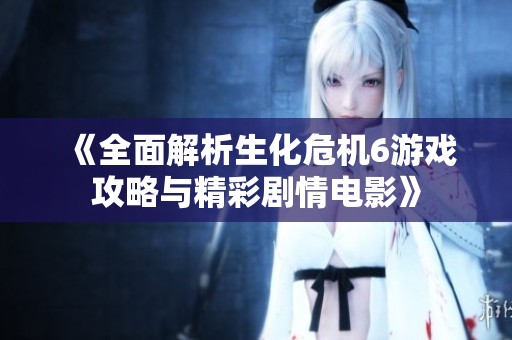 《全面解析生化危机6游戏攻略与精彩剧情电影》