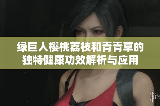 绿巨人樱桃荔枝和青青草的独特健康功效解析与应用