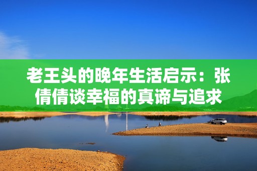 老王头的晚年生活启示：张倩倩谈幸福的真谛与追求