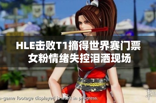 HLE击败T1摘得世界赛门票 女粉情绪失控泪洒现场