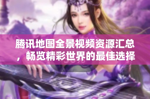 腾讯地图全景视频资源汇总，畅览精彩世界的最佳选择