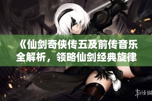 《仙剑奇侠传五及前传音乐全解析，领略仙剑经典旋律魅力》