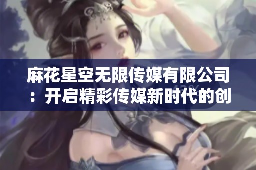 麻花星空无限传媒有限公司：开启精彩传媒新时代的创新之旅