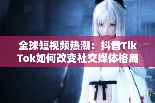 全球短视频热潮：抖音TikTok如何改变社交媒体格局
