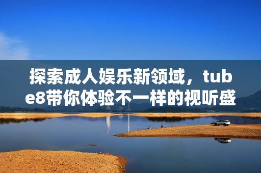 探索成人娱乐新领域，tube8带你体验不一样的视听盛宴