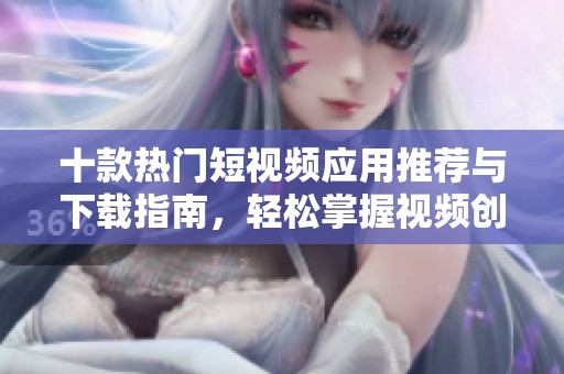 十款热门短视频应用推荐与下载指南，轻松掌握视频创作技巧
