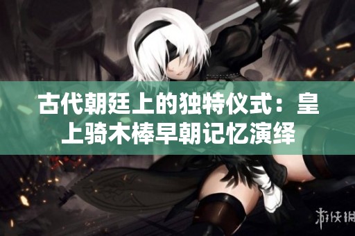 古代朝廷上的独特仪式：皇上骑木棒早朝记忆演绎
