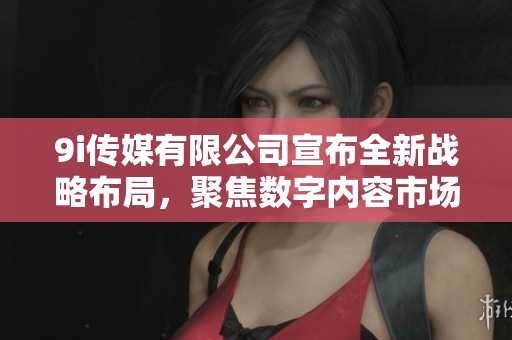 9i传媒有限公司宣布全新战略布局，聚焦数字内容市场发展