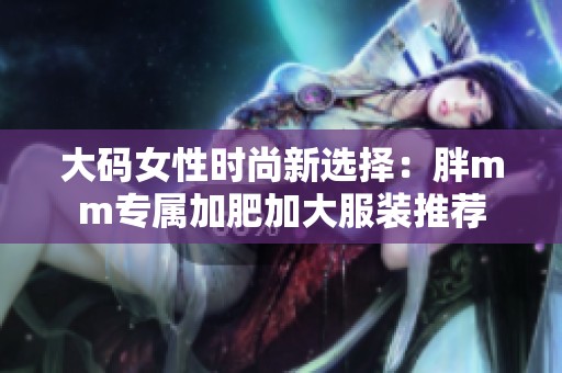 大码女性时尚新选择：胖mm专属加肥加大服装推荐