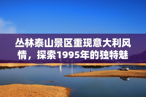 丛林泰山景区重现意大利风情，探索1995年的独特魅力
