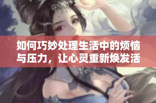 如何巧妙处理生活中的烦恼与压力，让心灵重新焕发活力