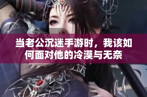 当老公沉迷手游时，我该如何面对他的冷漠与无奈