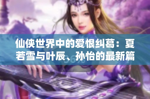 仙侠世界中的爱恨纠葛：夏若雪与叶辰、孙怡的最新篇章