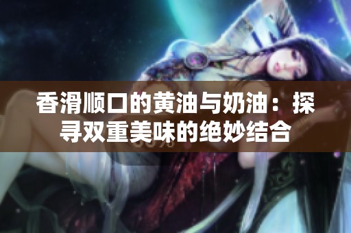 香滑顺口的黄油与奶油：探寻双重美味的绝妙结合