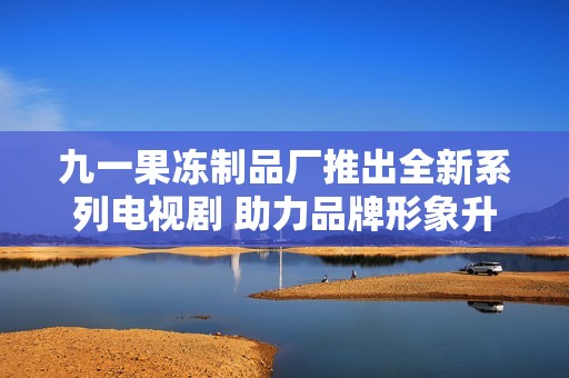 九一果冻制品厂推出全新系列电视剧 助力品牌形象升级