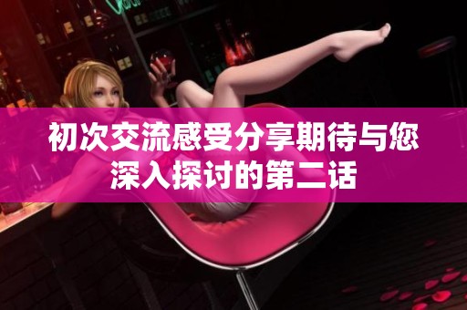 初次交流感受分享期待与您深入探讨的第二话