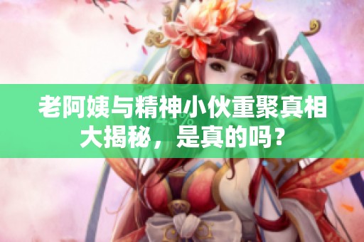 老阿姨与精神小伙重聚真相大揭秘，是真的吗？