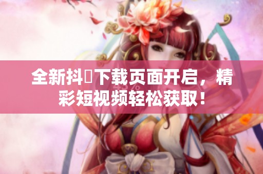 全新抖抈下载页面开启，精彩短视频轻松获取！