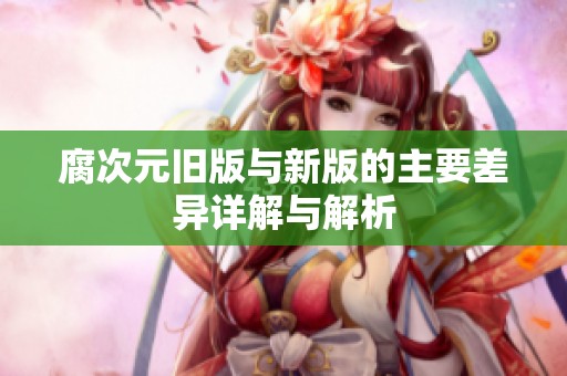 腐次元旧版与新版的主要差异详解与解析