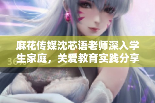 麻花传媒沈芯语老师深入学生家庭，关爱教育实践分享
